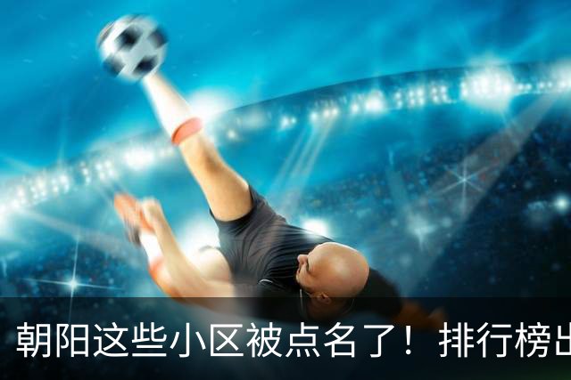 朝阳这些小区被点名了！排行榜出炉，快来看看有没有您家——